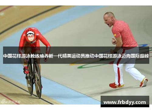 中国花样游泳教练培养新一代精英运动员推动中国花样游泳迈向国际巅峰