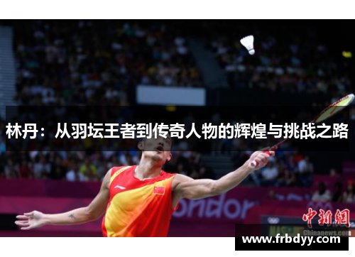 林丹：从羽坛王者到传奇人物的辉煌与挑战之路