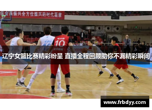 辽宁女篮比赛精彩纷呈 直播全程回顾助你不漏精彩瞬间
