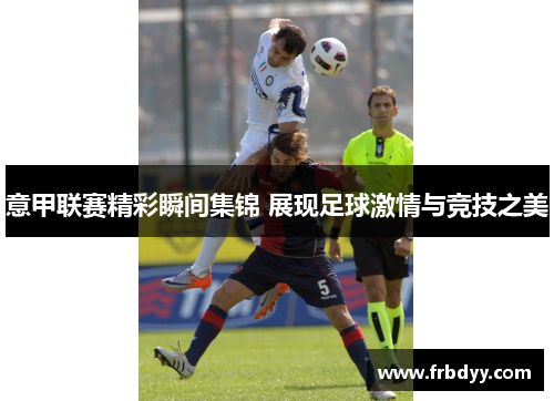 意甲联赛精彩瞬间集锦 展现足球激情与竞技之美